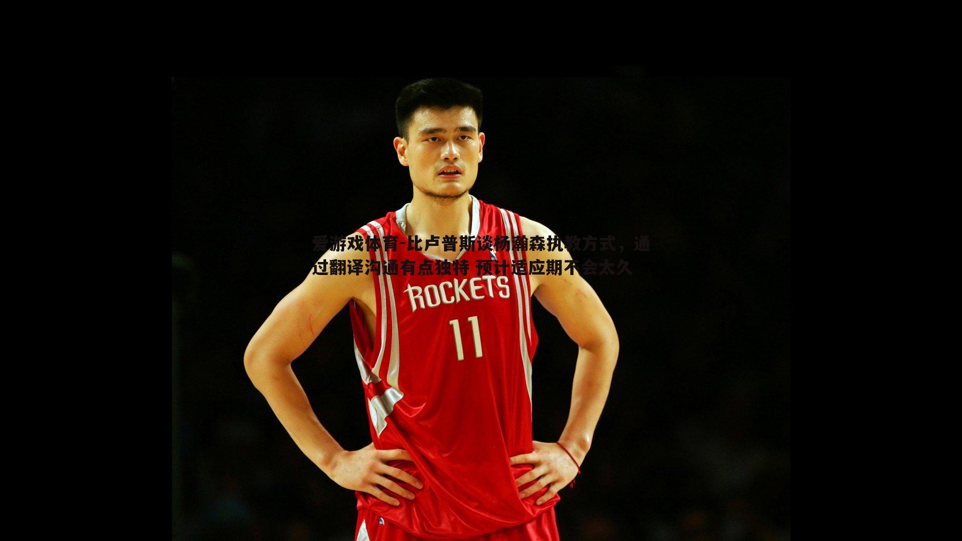 比卢普斯谈杨瀚森执教方式,通过翻译沟通有点独特 预计适应期不会太久